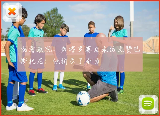 满意表现！劳塔罗赛后采访点赞巴斯托尼：他拼尽了全力