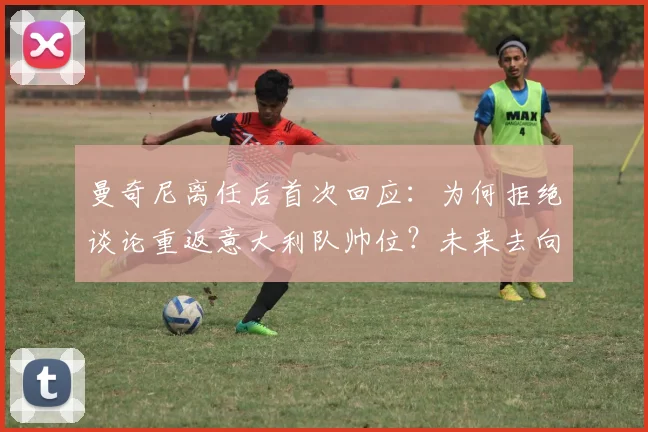 曼奇尼离任后首次回应:为何拒绝谈论重返意大利队帅位?未来去向分析