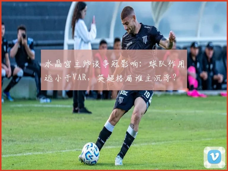 水晶宫主帅谈争冠影响:球队作用远小于VAR,英超格局谁主沉浮?