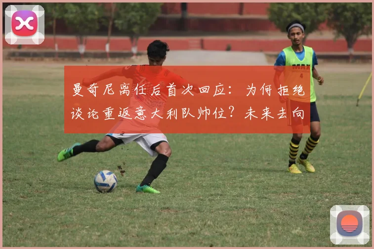 曼奇尼离任后首次回应：为何拒绝谈论重返意大利队帅位？未来去向分析