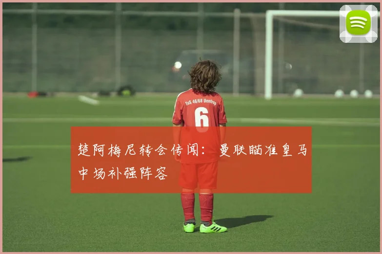 楚阿梅尼转会传闻:曼联瞄准皇马中场补强阵容