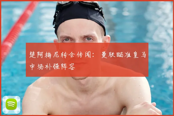 楚阿梅尼转会传闻：曼联瞄准皇马中场补强阵容