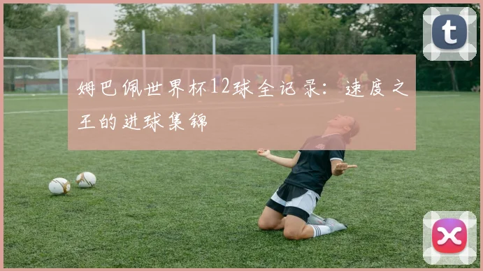 姆巴佩世界杯12球全记录：速度之王的进球集锦