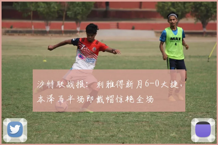 沙特联战报:利雅得新月6-0大捷,本泽马半场即戴帽惊艳全场