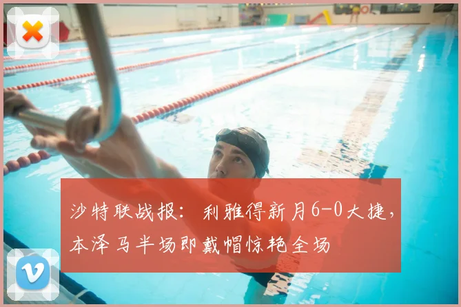 沙特联战报：利雅得新月6-0大捷，本泽马半场即戴帽惊艳全场