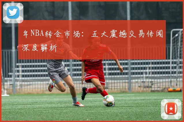 年NBA转会市场:五大震撼交易传闻深度解析